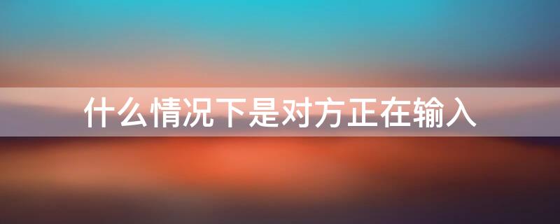 什么情況下是對方正在輸入 什么情況下是對方正在輸入狀態(tài)