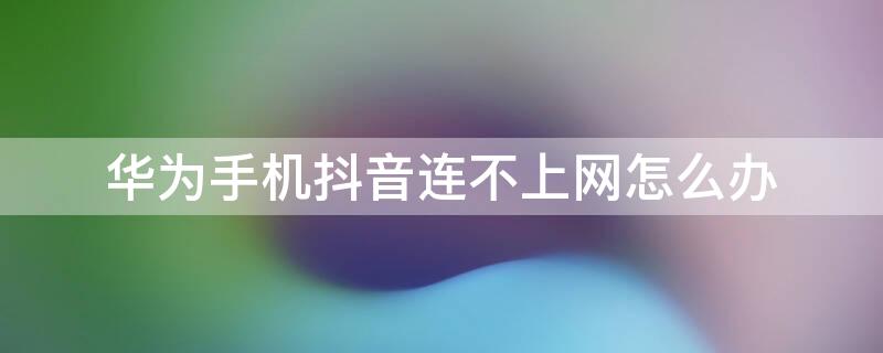 华为手机抖音连不上网怎么办 华为手机连了无线网后为什么还用不了抖音