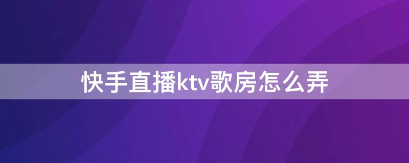 快手直播ktv歌房怎么弄（快手KTV唱歌房怎么弄）