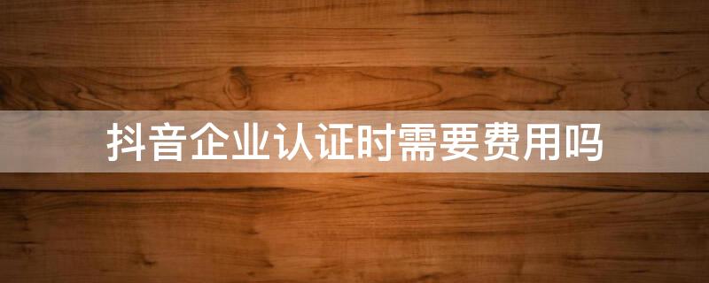 抖音企業(yè)認(rèn)證時需要費用嗎 抖音開通企業(yè)認(rèn)證之后有什么費用