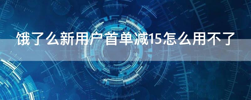 饿了么新用户首单减15怎么用不了（饿了么新用户首单减15怎么用不了了）