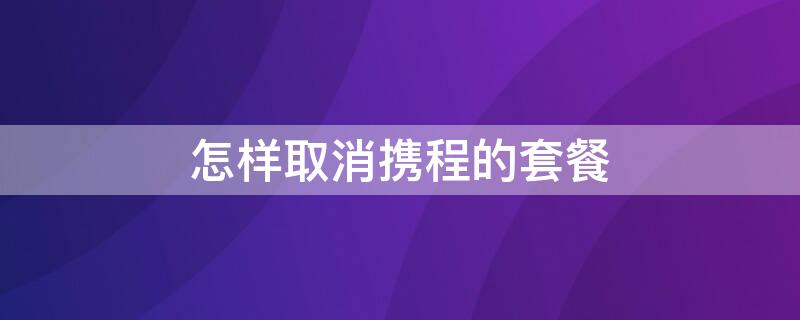 怎样取消携程的套餐 怎样取消携程的套餐业务