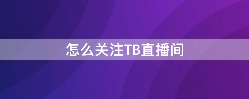 怎么关注TB直播间 怎么关注tb直播间的主播