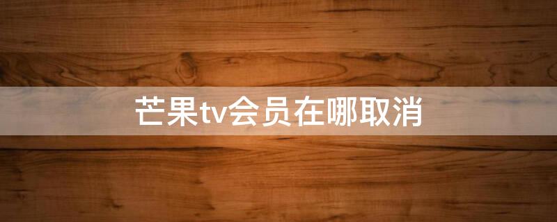 芒果tv會(huì)員在哪取消（芒果tv咋個(gè)取消會(huì)員）