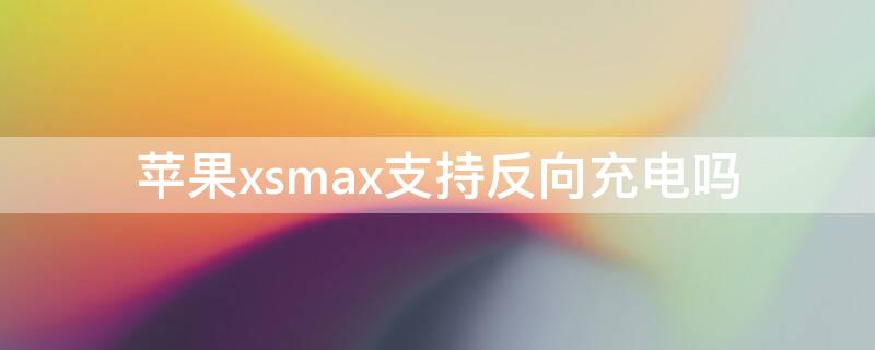 iPhonexsmax支持反向充电吗 iphone xs max支持反向充电吗