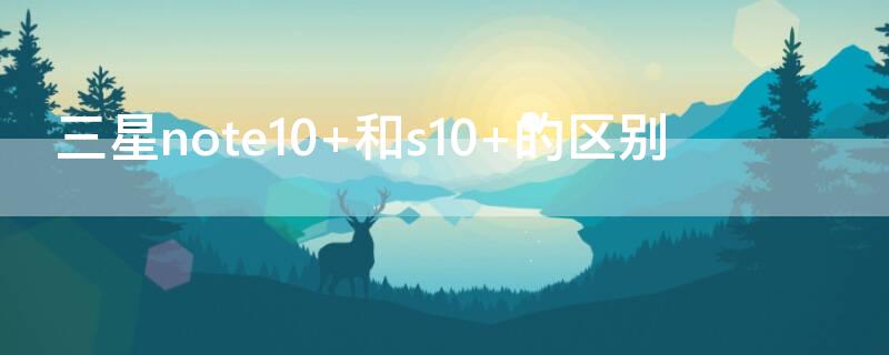 三星note10+和s10+的区别 三星note10与s10区别