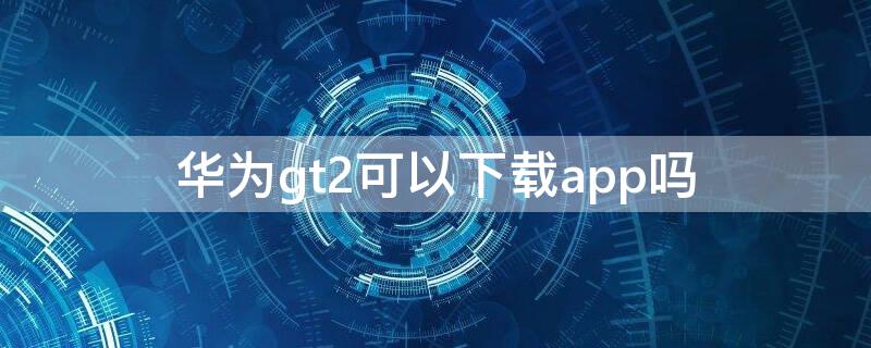 华为gt2可以下载app吗（华为gt2e可以下载app嘛）