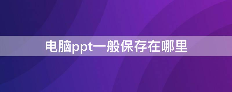 电脑ppt一般保存在哪里 电脑保存ppt一般自动保存在哪里