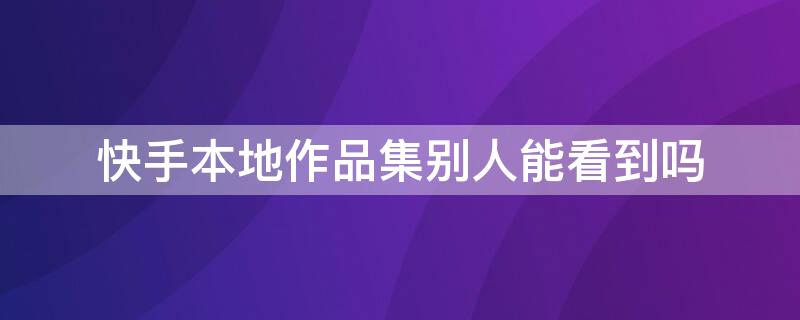 快手本地作品集别人能看到吗 快手本地作品集别人能看到吗怎么设置