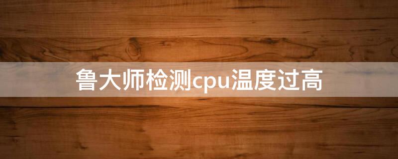 鲁大师检测cpu温度过高（鲁大师检测cpu温度过高准确吗）