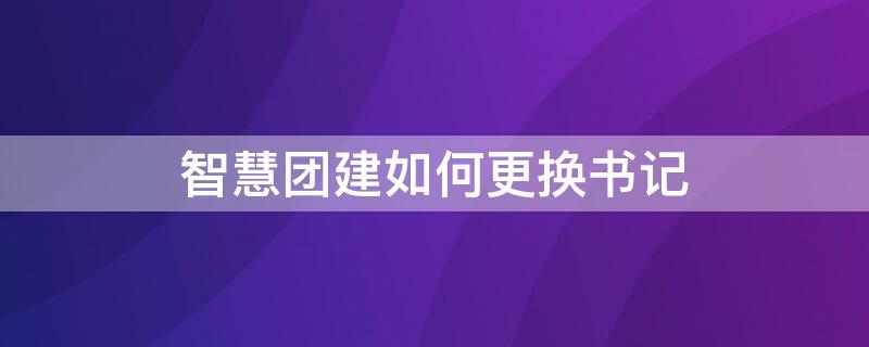 智慧團(tuán)建如何更換書記（智慧團(tuán)建咋換書記）