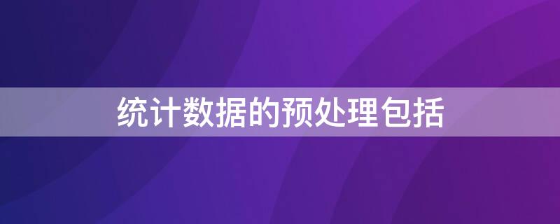 统计数据的预处理包括（统计数据的预处理包括哪些内容）