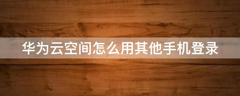 華為云空間怎么用其他手機登錄 華為云空間怎么用其他手機登錄賬號