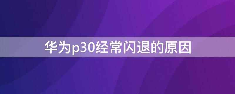 华为p30经常闪退的原因 华为p30出现闪退的现象是怎么回事