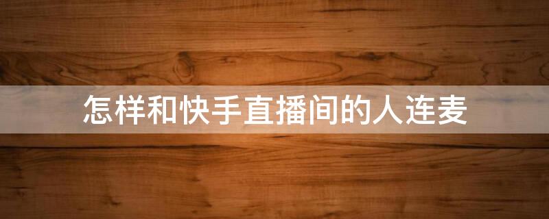 怎樣和快手直播間的人連麥（怎樣和快手直播間的人連麥視頻）