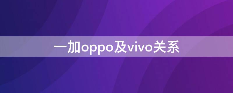 一加oppo及vivo关系 一加vivo和oppo关系