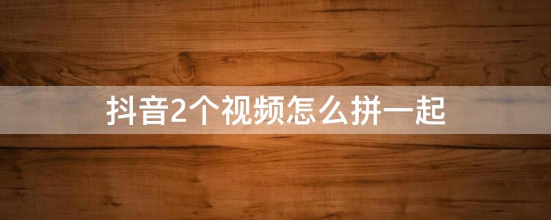 抖音2個視頻怎么拼一起（抖音2個視頻怎么拼一起看）