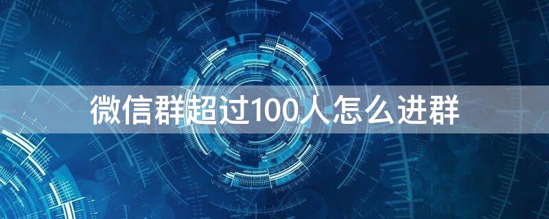 微信群超过100人怎么进群 微信群超过100人怎么加人