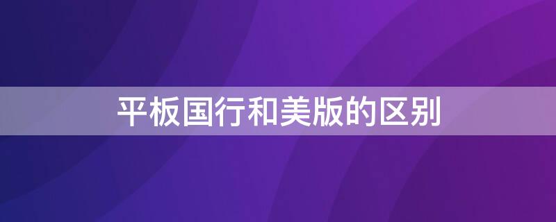 平板國行和美版的區(qū)別 平板國行和美版有什么區(qū)別