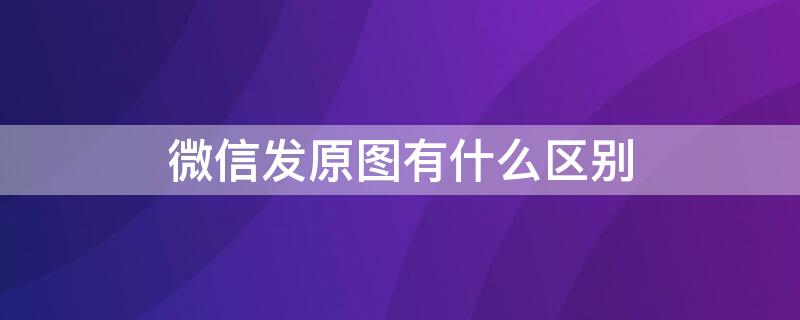 微信發(fā)原圖有什么區(qū)別（微信發(fā)原圖真的是原圖嗎）