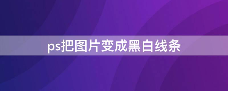 ps把图片变成黑白线条（ps如何将图片变成黑白线条效果）