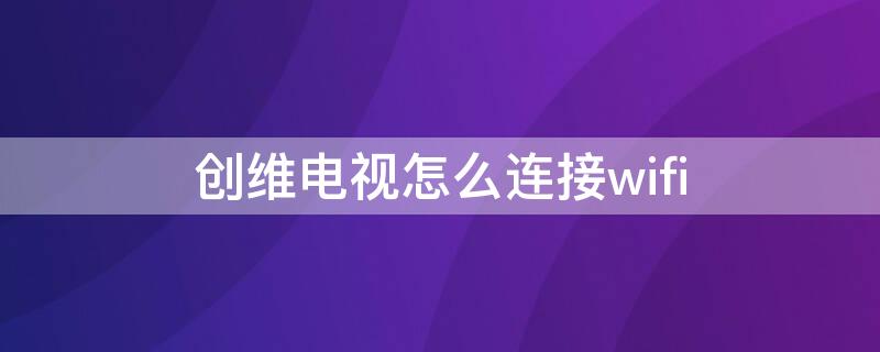 创维电视怎么连接wifi 老式创维电视怎么连接wifi