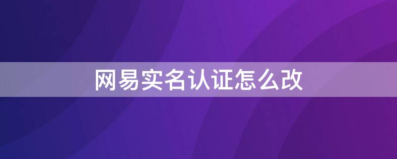 网易实名认证怎么改（网易实名认证官网）