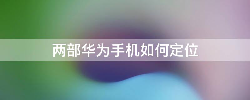 兩部華為手機如何定位 兩部華為手機如何定位不被對方知道