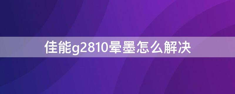 佳能g2810晕墨怎么解决 佳能g2810不出黑墨怎么办