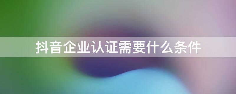 抖音企業(yè)認證需要什么條件（抖音企業(yè)認證需要什么資質(zhì)）