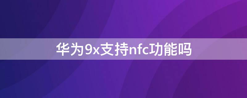 華為9x支持nfc功能嗎 華為9x有NFC功能嗎