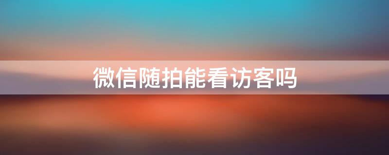 微信随拍能看访客吗 微信随拍能看访客吗怎么设置