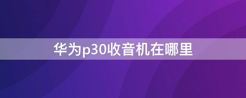 华为p30收音机在哪里（华为p30收音机在哪里打开）