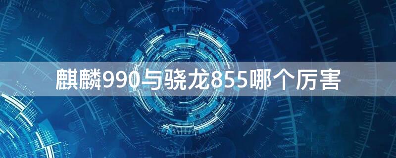 麒麟990与骁龙855哪个厉害（麒麟990与骁龙855哪个好）