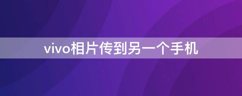 vivo相片传到另一个手机 vivo手机传照片到另一个手机