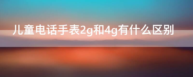 儿童电话手表2g和4g有什么区别 电话手表2g和4g的区别是什么