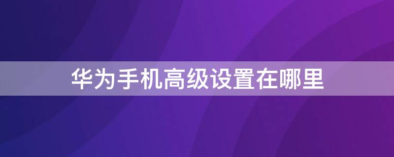 華為手機(jī)高級(jí)設(shè)置在哪里 華為手機(jī)高級(jí)設(shè)置在哪里找到