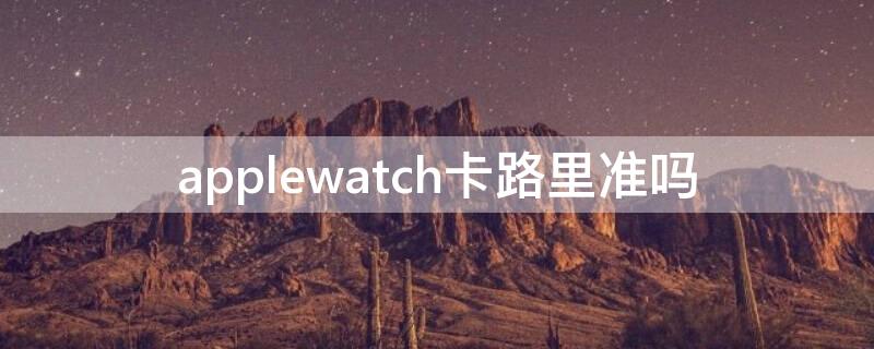 applewatch卡路里准吗（apple watch 卡路里准吗）