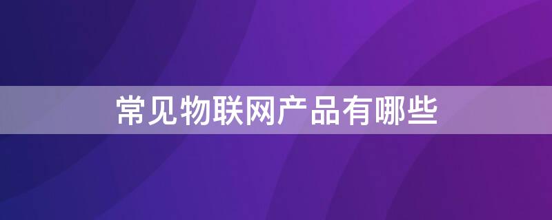 常见物联网产品有哪些 常见物联网产品有哪些种类