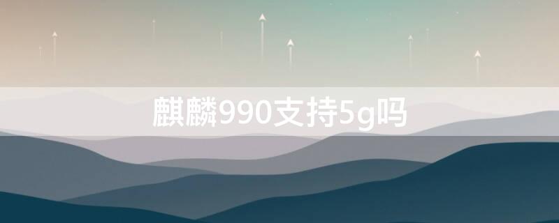 麒麟990支持5g嗎 麒麟990支持5g雙卡雙待嗎