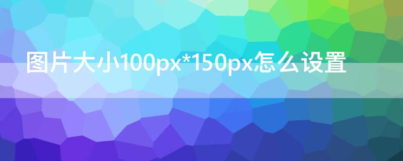 圖片大小100px*150px怎么設(shè)置 圖片大小設(shè)置為100px