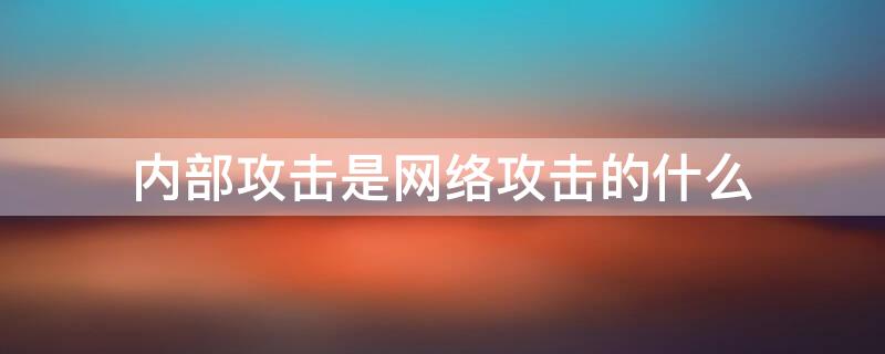 內(nèi)部攻擊是網(wǎng)絡攻擊的什么（內(nèi)部攻擊是網(wǎng)絡攻擊的什么攻擊）