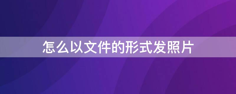 怎么以文件的形式發(fā)照片（怎么以文件的形式發(fā)照片電腦）