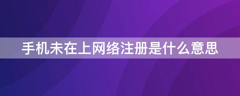 手机未在上网络注册是什么意思 手机显示未在上网络注册是什么意思