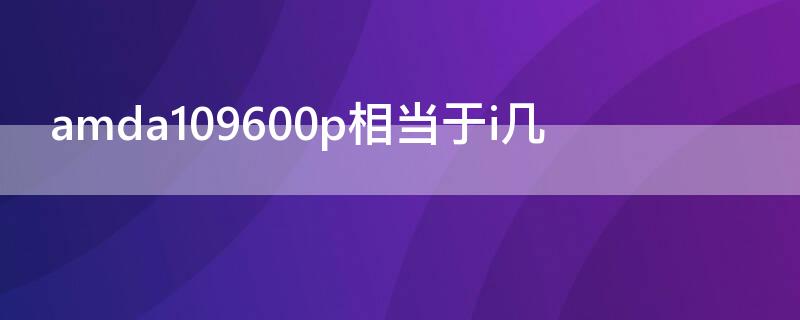 amda109600p相当于i几（amda109600处理器怎么样）