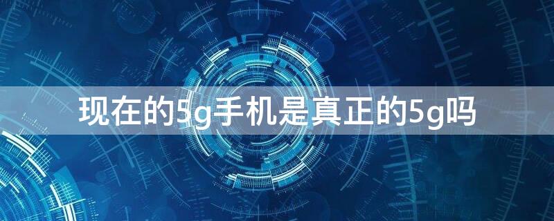 现在的5g手机是真正的5g吗 现在的5g手机是真正的5g吗好不好