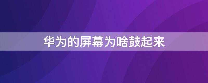 华为的屏幕为啥鼓起来 华为屏幕鼓起来了怎么办