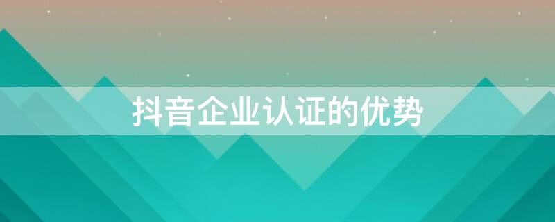 抖音企業(yè)認證的優(yōu)勢（抖音企業(yè)認證好嗎）