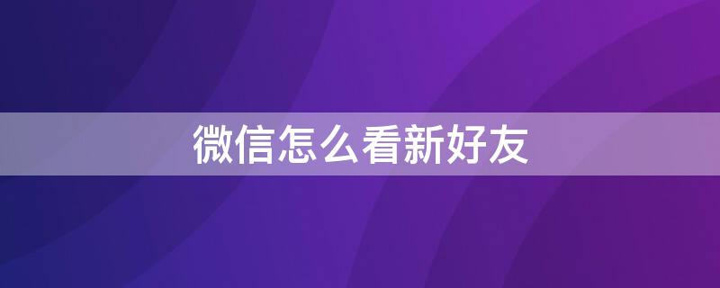 微信怎么看新好友 微信怎么看新好友是誰(shuí)推薦的