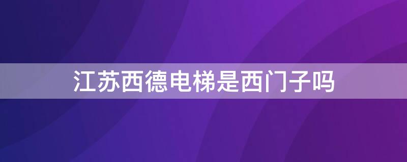 江苏西德电梯是西门子吗 江苏西德电梯是西门子吗还是西门